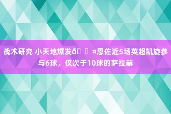 战术研究 小天地爆发😤恩佐近5场英超凯旋参与6球，仅次于10球的萨拉赫