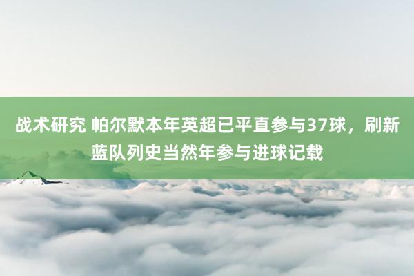 战术研究 帕尔默本年英超已平直参与37球，刷新蓝队列史当然年参与进球记载