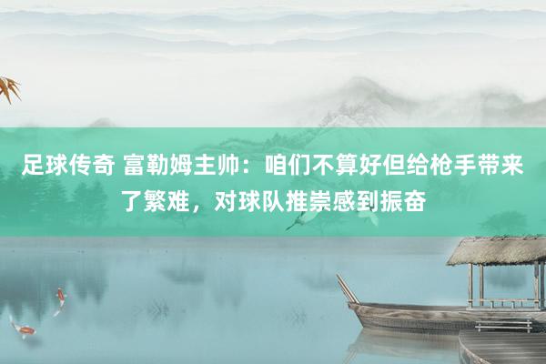 足球传奇 富勒姆主帅：咱们不算好但给枪手带来了繁难，对球队推崇感到振奋