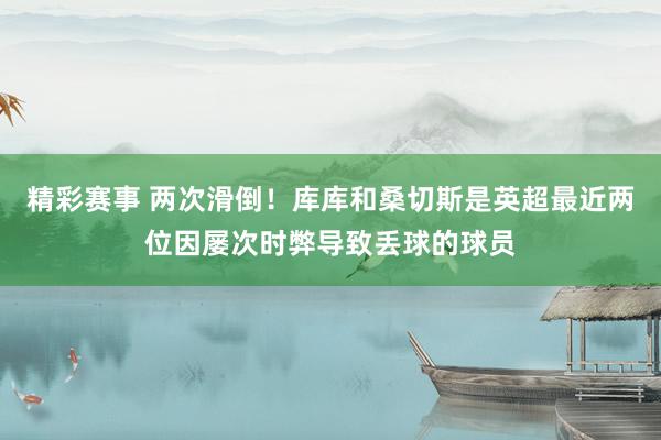 精彩赛事 两次滑倒！库库和桑切斯是英超最近两位因屡次时弊导致丢球的球员