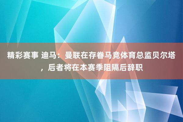 精彩赛事 迪马：曼联在存眷马竞体育总监贝尔塔，后者将在本赛季阻隔后辞职