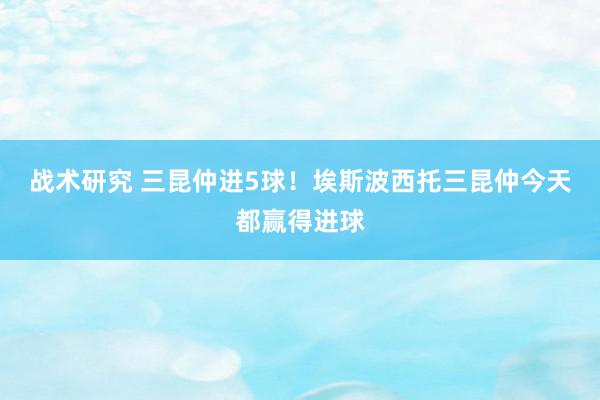 战术研究 三昆仲进5球！埃斯波西托三昆仲今天都赢得进球