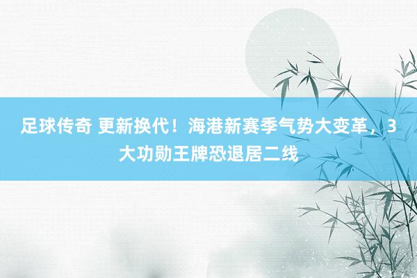 足球传奇 更新换代！海港新赛季气势大变革，3大功勋王牌恐退居二线