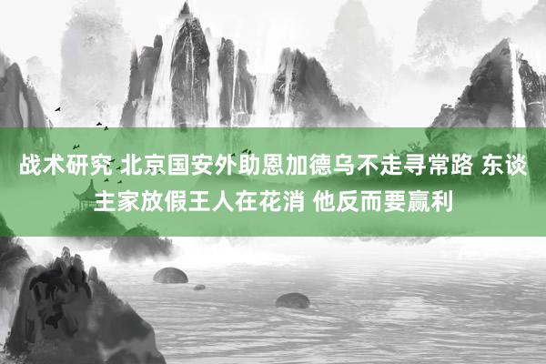 战术研究 北京国安外助恩加德乌不走寻常路 东谈主家放假王人在花消 他反而要赢利