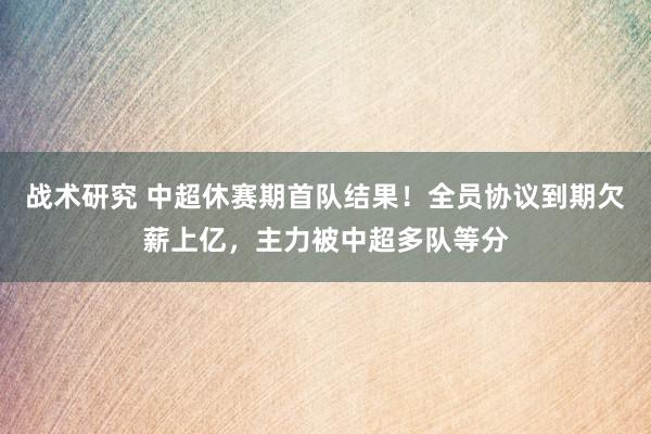 战术研究 中超休赛期首队结果！全员协议到期欠薪上亿，主力被中超多队等分