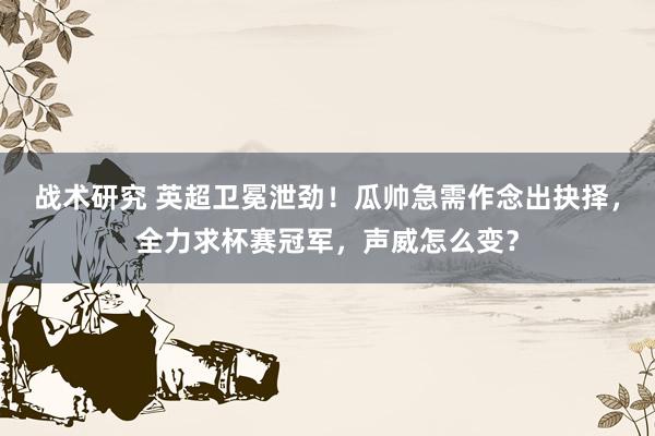 战术研究 英超卫冕泄劲！瓜帅急需作念出抉择，全力求杯赛冠军，声威怎么变？