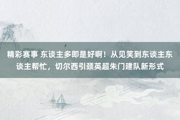 精彩赛事 东谈主多即是好啊！从见笑到东谈主东谈主帮忙，切尔西引颈英超朱门建队新形式