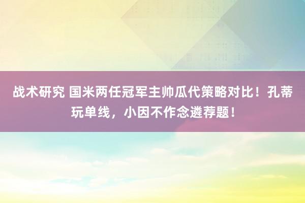 战术研究 国米两任冠军主帅瓜代策略对比！孔蒂玩单线，小因不作念遴荐题！