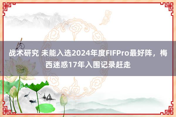 战术研究 未能入选2024年度FIFPro最好阵，梅西迷惑17年入围记录赶走