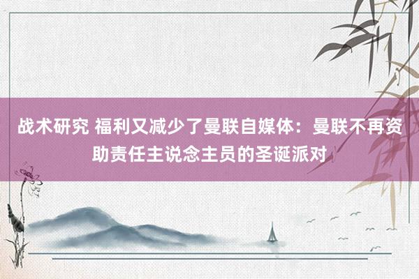 战术研究 福利又减少了曼联自媒体：曼联不再资助责任主说念主员的圣诞派对